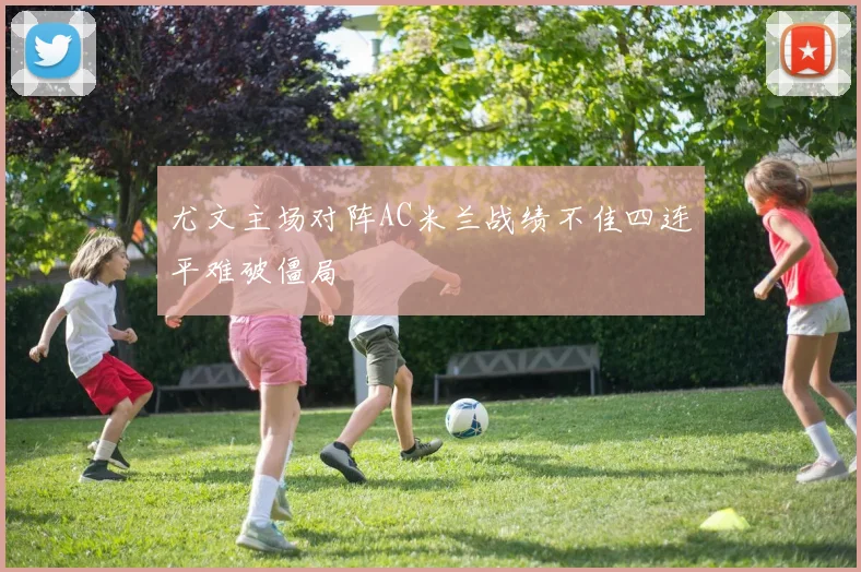 尤文主场对阵AC米兰战绩不佳四连平难破僵局