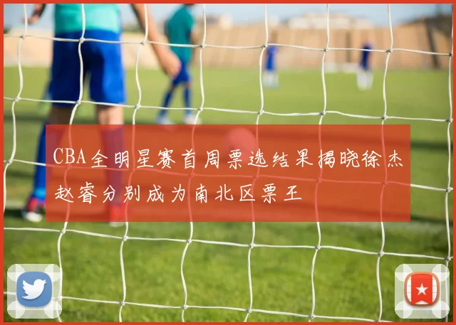 CBA全明星赛首周票选结果揭晓徐杰赵睿分别成为南北区票王