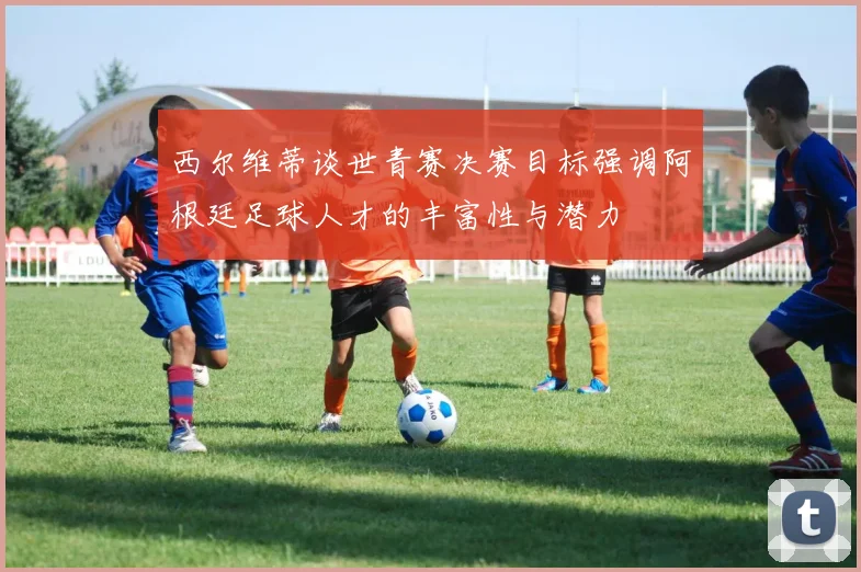 西尔维蒂谈世青赛决赛目标强调阿根廷足球人才的丰富性与潜力