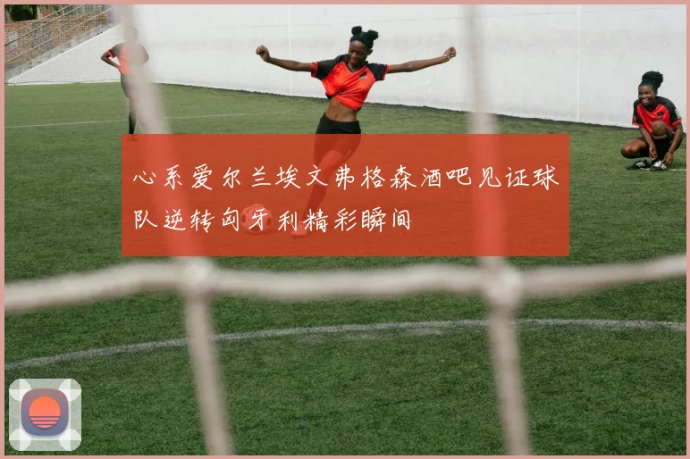 心系爱尔兰埃文弗格森酒吧见证球队逆转匈牙利精彩瞬间