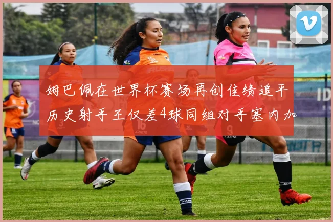 姆巴佩在世界杯赛场再创佳绩追平历史射手王仅差4球同组对手塞内加尔挪威挑战在即