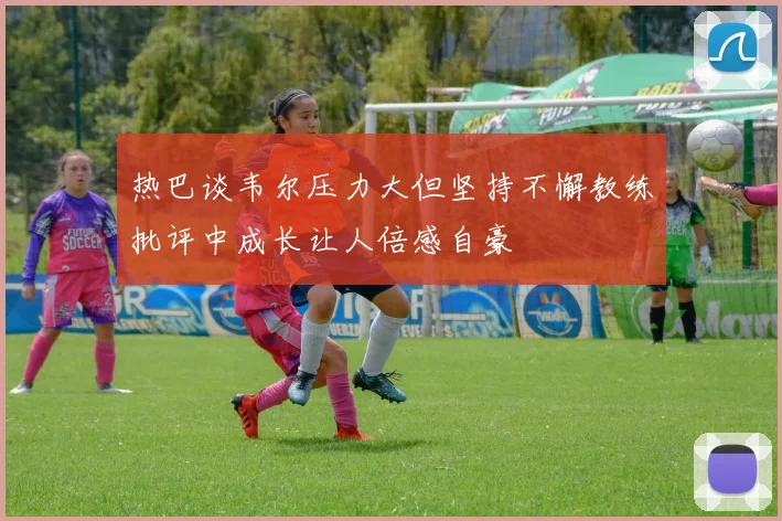 热巴谈韦尔压力大但坚持不懈教练批评中成长让人倍感自豪