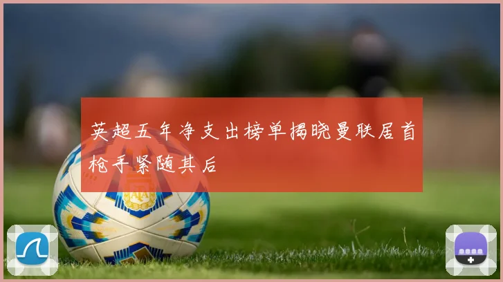 英超五年净支出榜单揭晓曼联居首枪手紧随其后
