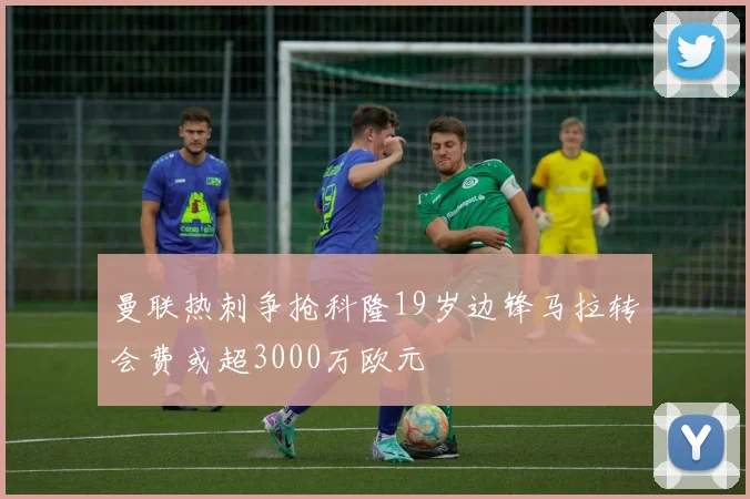 曼联热刺争抢科隆19岁边锋马拉转会费或超3000万欧元