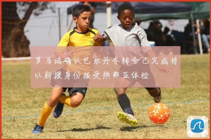 罗马诺确认巴尔丹齐转会已完成将以新援身份接受热那亚体检