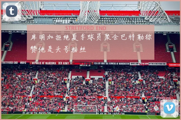 库明加拒绝夏季球员聚会巴特勒称赞他是头号粉丝