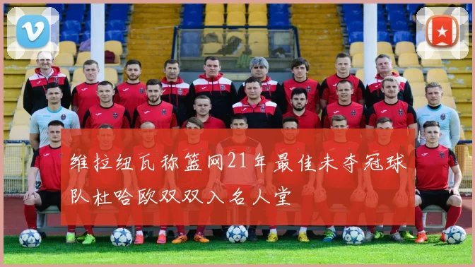 维拉纽瓦称篮网21年最佳未夺冠球队杜哈欧双双入名人堂