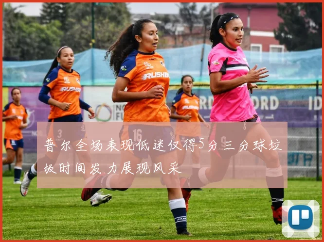 普尔全场表现低迷仅得5分三分球垃圾时间发力展现风采