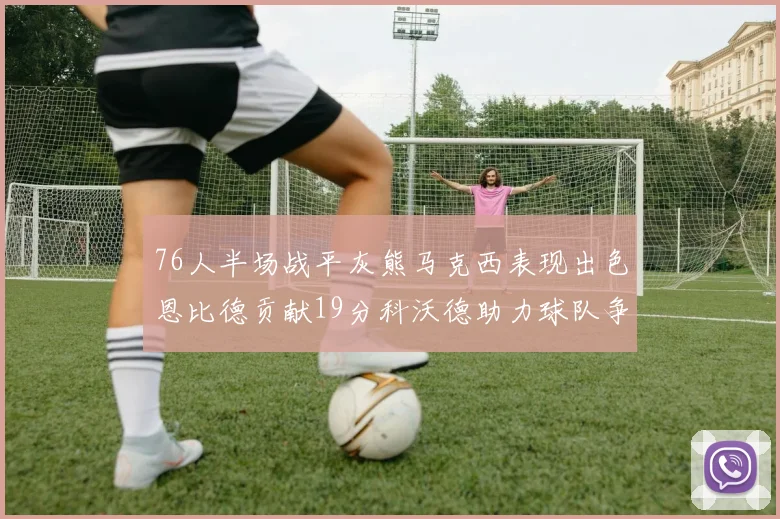 76人半场战平灰熊马克西表现出色恩比德贡献19分科沃德助力球队争胜