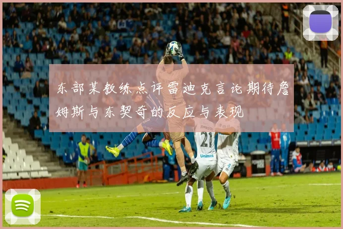 东部某教练点评雷迪克言论期待詹姆斯与东契奇的反应与表现