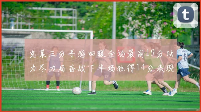 克莱三分手感回暖全场最高19分助力尽力局奋战下半场独得14分表现抢眼