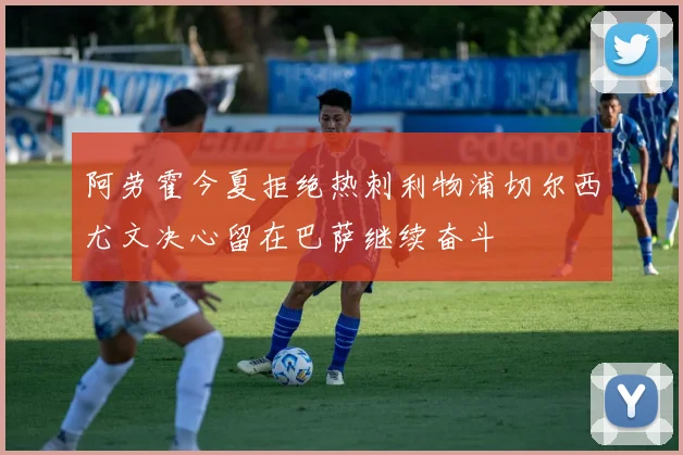 阿劳霍今夏拒绝热刺利物浦切尔西尤文决心留在巴萨继续奋斗