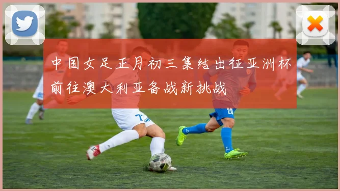 中国女足正月初三集结出征亚洲杯前往澳大利亚备战新挑战