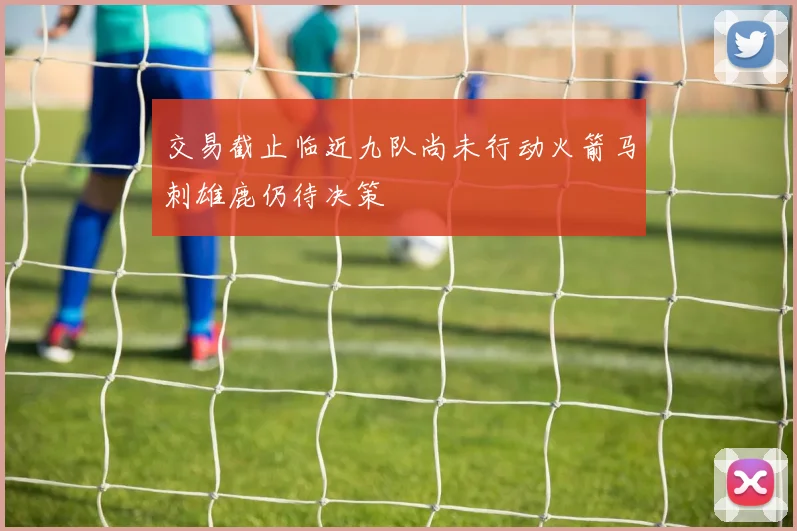交易截止临近九队尚未行动火箭马刺雄鹿仍待决策