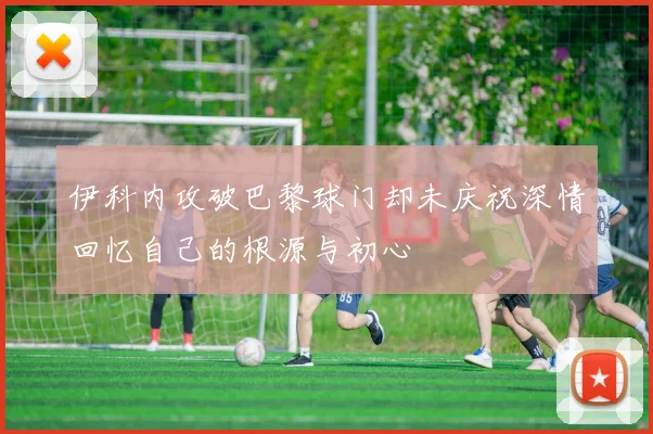 伊科内攻破巴黎球门却未庆祝深情回忆自己的根源与初心