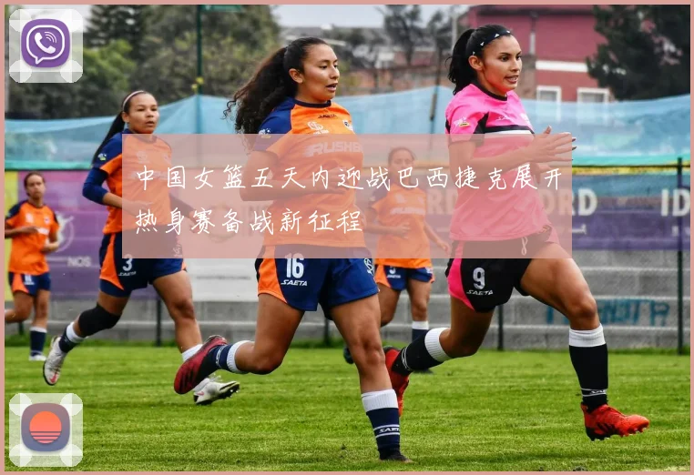 中国女篮五天内迎战巴西捷克展开热身赛备战新征程