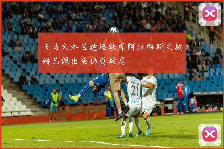 卡马文加吕迪格缺席阿拉维斯之战姆巴佩出场仍存疑虑