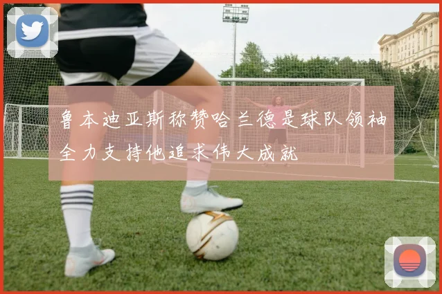 鲁本迪亚斯称赞哈兰德是球队领袖全力支持他追求伟大成就