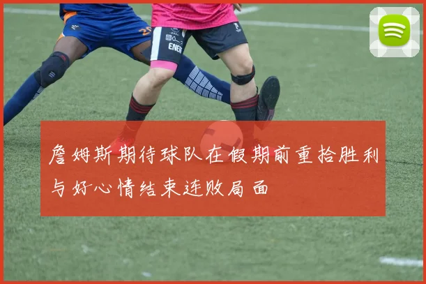 詹姆斯期待球队在假期前重拾胜利与好心情结束连败局面