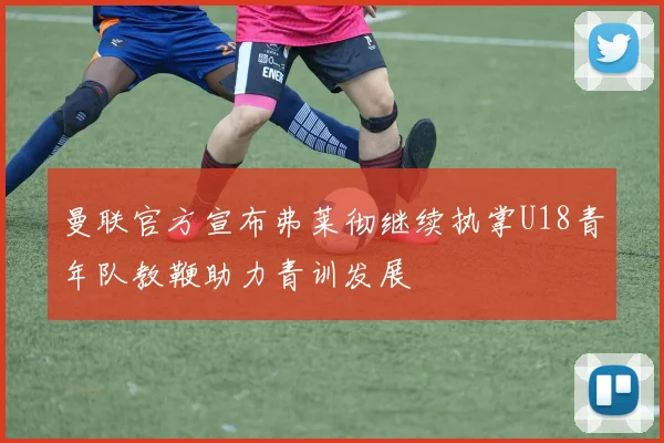 曼联官方宣布弗莱彻继续执掌U18青年队教鞭助力青训发展