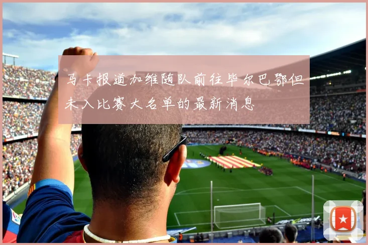 马卡报道加维随队前往毕尔巴鄂但未入比赛大名单的最新消息