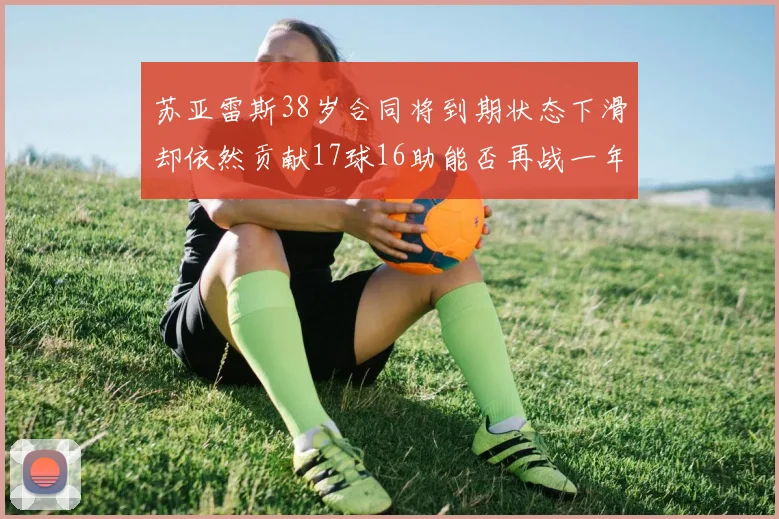 苏亚雷斯38岁合同将到期状态下滑却依然贡献17球16助能否再战一年