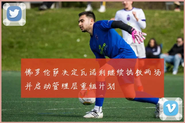 佛罗伦萨决定瓦诺利继续执教两场并启动管理层重组计划