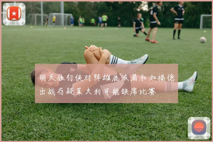 明天独行侠对阵雄鹿浓眉和加福德出战存疑莱夫利可能缺席比赛