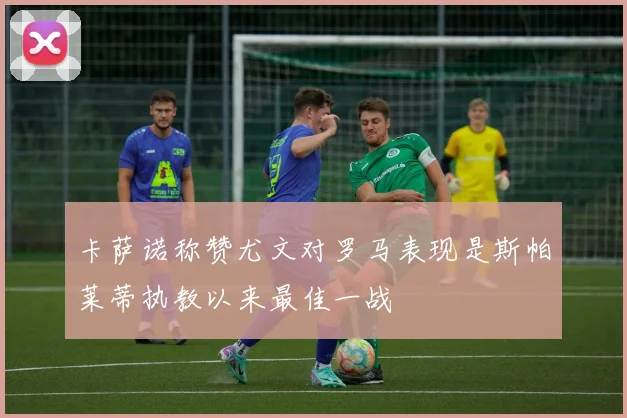 卡萨诺称赞尤文对罗马表现是斯帕莱蒂执教以来最佳一战