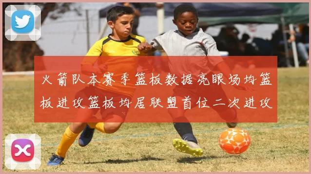 火箭队本赛季篮板数据亮眼场均篮板进攻篮板均居联盟首位二次进攻得分紧随其后