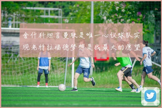 舍什科坦言曼联是唯一心仪球队实现老特拉福德梦想是我最大的愿望