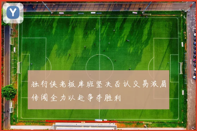 独行侠老板库班坚决否认交易浓眉传闻全力以赴争夺胜利