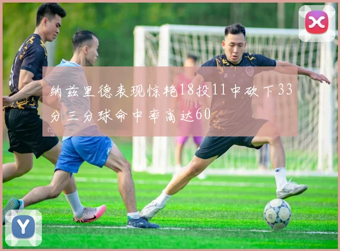 纳兹里德表现惊艳18投11中砍下33分三分球命中率高达60