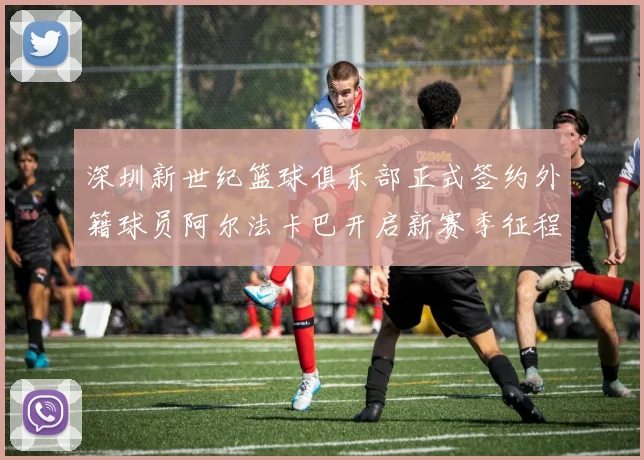 深圳新世纪篮球俱乐部正式签约外籍球员阿尔法卡巴开启新赛季征程