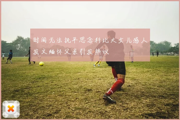 时间无法抚平思念科比大女儿感人发文缅怀父亲引发热议