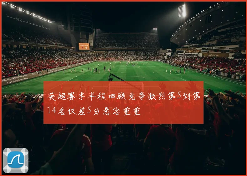 英超赛季半程回顾竞争激烈第5到第14名仅差5分悬念重重